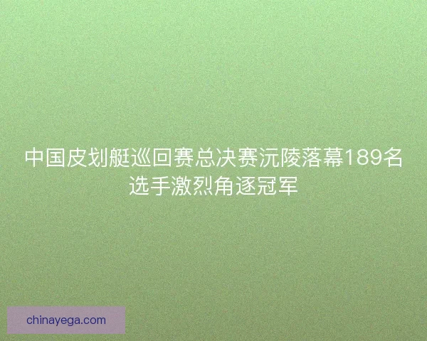 中国皮划艇巡回赛总决赛沅陵落幕189名选手激烈角逐冠军