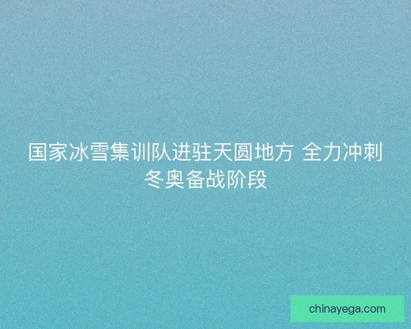 国家冰雪集训队进驻天圆地方 全力冲刺冬奥备战阶段